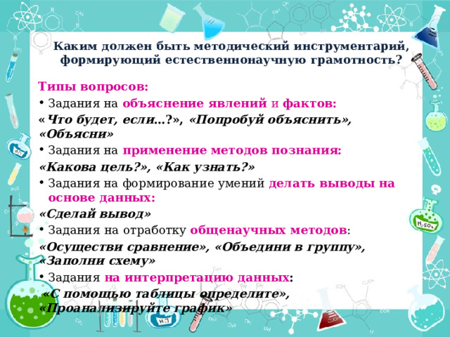 Каким должен быть методический инструментарий, формирующий естественнонаучную грамотность? Типы вопросов: Задания на объяснение явлений и фактов: « Что будет, если …?», «Попробуй объяснить», «Объясни» Задания на применение методов познания: «Какова цель?», «Как узнать?» Задания на формирование умений делать выводы на основе данных:  «Сделай вывод» Задания  на  отработку общенаучных методов : «Осуществи сравнение», «Объедини в группу», «Заполни схему» Задания  на интерпретацию данных :  «С помощью таблицы определите», «Проанализируйте график» 