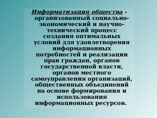 Информатизация общества - организованный социально-экономический и научно-технический процесс создания оптимальных условий для удовлетворения информационных потребностей и реализации прав граждан, органов государственной власти, органов местного самоуправления организаций, общественных объединений на основе формирования и использования информационных ресурсов. 