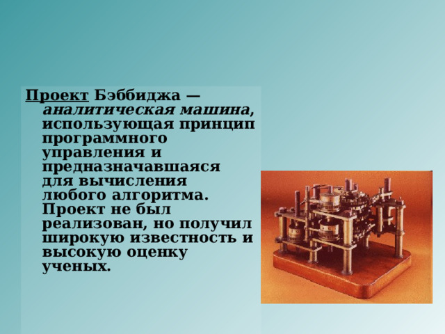 Проект Бэббиджа — аналитическая машина , использующая принцип программного управления и предназначавшаяся для вычисления любого алгоритма. Проект не был реализован, но получил широкую известность и высокую оценку ученых.   