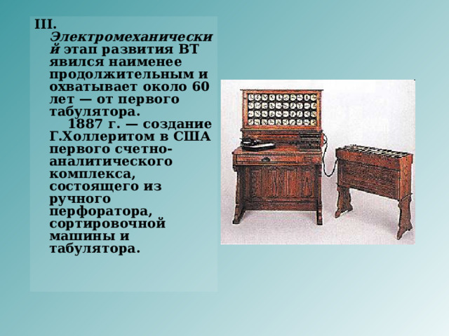 III. Электромеханический этап развития ВТ явился наименее продолжительным и охватывает около 60 лет — от первого табулятора.      1887 г. — создание Г.Холлеритом в США первого счетно-аналитического комплекса, состоящего из ручного перфоратора, сортировочной машины и табулятора.     