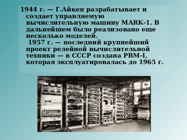 1944 г. — Г.Айкен разрабатывает и создает управляемую вычислительную машину MARK-1. В дальнейшем было реализовано еще несколько моделей.  1957 г. — последний крупнейший проект релейной вычислительной техники — в СССР создана РВМ-I, которая эксплуатировалась до 1965 г.     