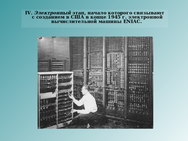 IV. Электронный этап, начало которого связывают с созданием в США в конце 1945 г. электронной вычислительной машины ENIAC. 