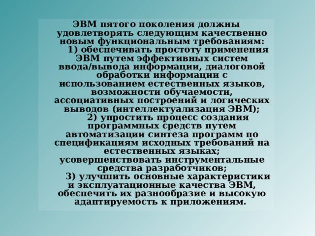 ЭВМ пятого поколения должны удовлетворять следующим качественно новым функциональным требованиям:      1) обеспечивать простоту применения ЭВМ путем эффективных систем ввода/вывода информации, диалоговой обработки информации с использованием естественных языков, возможности обучаемости, ассоциативных построений и логических выводов (интеллектуализация ЭВМ);      2) упростить процесс создания программных средств путем автоматизации синтеза программ по спецификациям исходных требований на естественных языках; усовершенствовать инструментальные средства разработчиков;      3) улучшить основные характеристики и эксплуатационные качества ЭВМ, обеспечить их разнообразие и высокую адаптируемость к приложениям. 