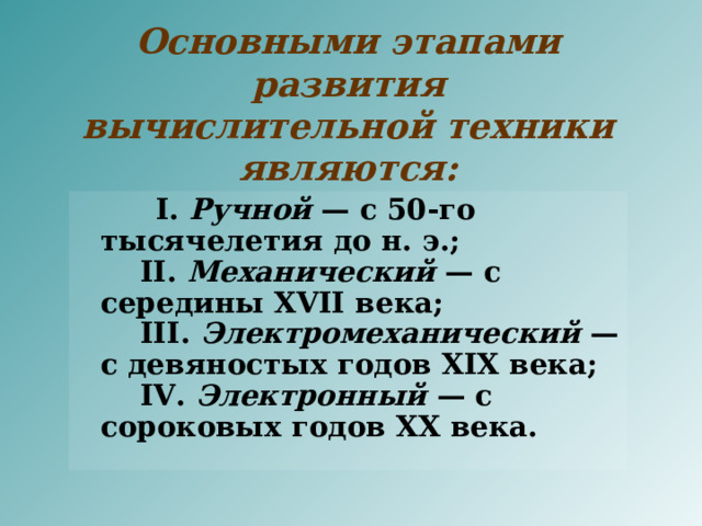 Основными этапами развития вычислительной техники являются:     I. Ручной — с 50-го тысячелетия до н. э.;      II. Механический — с середины XVII века;      III. Электромеханический — с девяностых годов XIX века;      IV. Электронный — с сороковых годов XX века. 