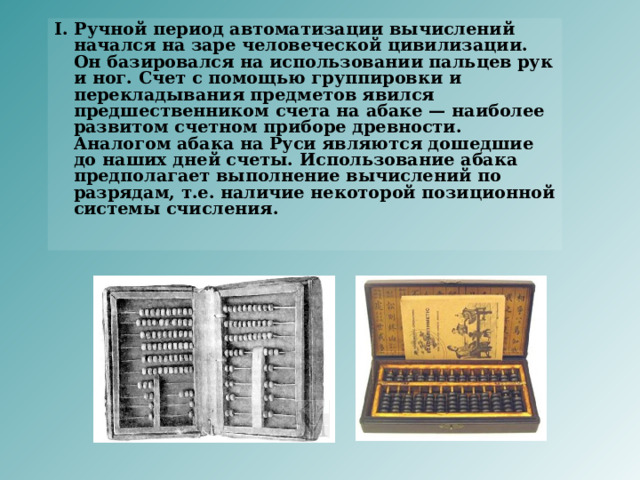I. Ручной период автоматизации вычислений начался на заре человеческой цивилизации. Он базировался на использовании пальцев рук и ног. Счет с помощью группировки и перекладывания предметов явился предшественником счета на абаке — наиболее развитом счетном приборе древности. Аналогом абака на Руси являются дошедшие до наших дней счеты. Использование абака предполагает выполнение вычислений по разрядам, т.е. наличие некоторой позиционной системы счисления.      