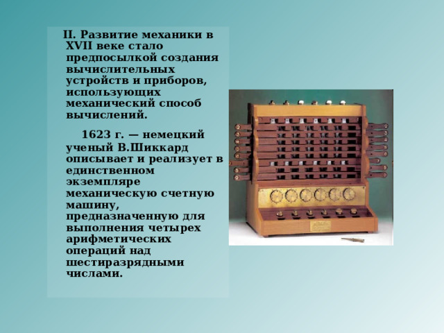    II. Развитие механики в XVII веке стало предпосылкой создания вычислительных устройств и приборов, использующих механический способ вычислений.  1623 г. — немецкий ученый В.Шиккард описывает и реализует в единственном экземпляре механическую счетную машину, предназначенную для выполнения четырех арифметических операций над шестиразрядными числами.      