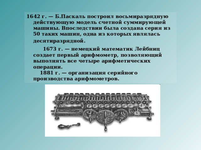1642 г. — Б.Паскаль построил восьмиразрядную действующую модель счетной суммирующей машины. Впоследствии была создана серия из 50 таких машин, одна из которых являлась десятиразрядной.   1673 г. — немецкий математик Лейбниц создает первый арифмометр, позволяющий выполнять все четыре арифметических операции.      1881 г. — организация серийного производства арифмометров. 