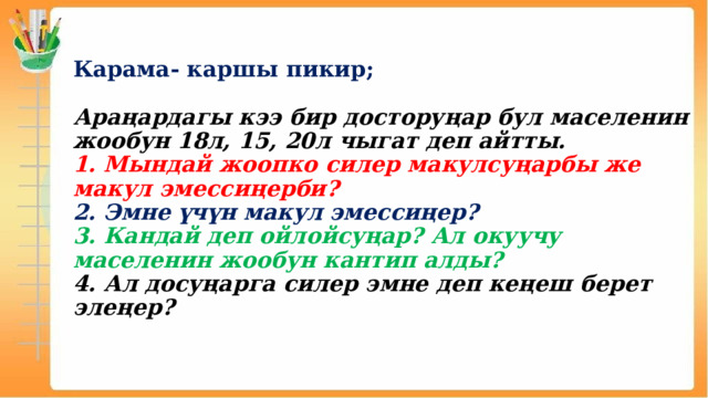  Карама- каршы пикир;   Араңардагы кээ бир досторуңар бул маселенин жообун 18л, 15, 20л чыгат деп айтты.  1. Мындай жоопко силер макулсуңарбы же макул эмессиңерби?  2. Эмне үчүн макул эмессиңер?  3. Кандай деп ойлойсуңар? Ал окуучу маселенин жообун кантип алды?  4. Ал досуңарга силер эмне деп кеңеш берет элеңер?  