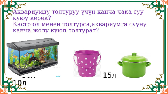  Аквариумду толтуруу үчүн канча чака суу куюу керек?  Кастрюл менен толтурса,аквариумга сууну канча жолу куюп толтурат?       30л 15л 10л 