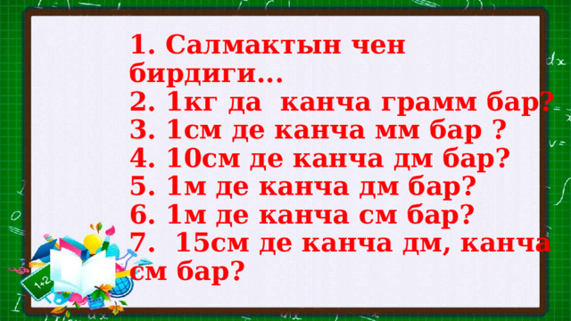 1. Салмактын чен бирдиги...  2. 1кг да канча грамм бар?  3. 1см де канча мм бар ?  4. 10см де канча дм бар?  5. 1м де канча дм бар?  6. 1м де канча см бар?  7. 15см де канча дм, канча см бар? 