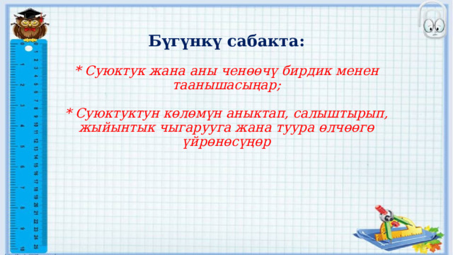  Бүгүнкү сабакта:   * Суюктук жана аны ченөөчү бирдик менен таанышасыңар;   * Суюктуктун көлөмүн аныктап, салыштырып, жыйынтык чыгарууга жана туура өлчөөгө үйрөнөсүңөр 