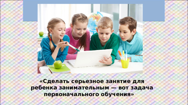 «Сделать серьезное занятие для ребенка занимательным — вот задача первоначального обучения»   К.Д.Ушинский  