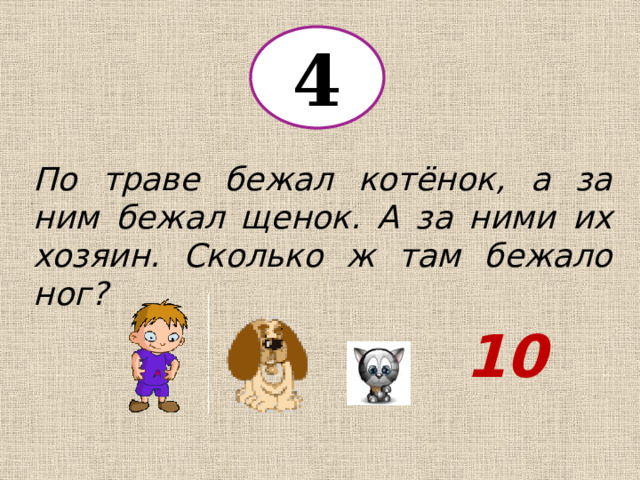 4 По траве бежал котёнок, а за ним бежал щенок. А за ними их хозяин. Сколько ж там бежало ног? 10 