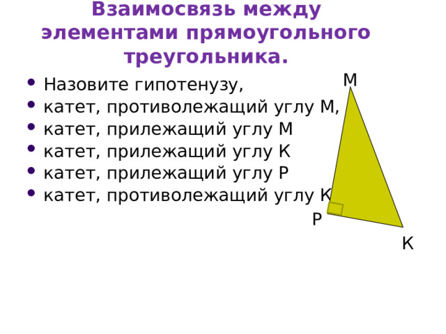 Взаимосвязь между элементами прямоугольного треугольника. М Назовите гипотенузу, катет, противолежащий углу М, катет, прилежащий углу М катет, прилежащий углу К катет, прилежащий углу Р катет, противолежащий углу К Р К 