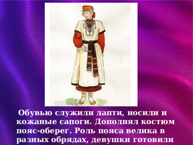 Обувью служили лапти, носили и кожаные сапоги. Дополнял костюм пояс-оберег. Роль пояса велика в разных обрядах, девушки готовили пояса как приданое. 