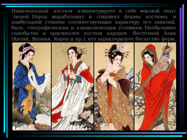 Национальный  костюм  концентрирует в себе вековой опыт  людей. Народ вырабатывал и сохранял формы костюма, в наибольшей степени соответствующие характеру его занятий, быту, географическим и климатическим условиям. Необычайно самобытен и оригинален костюм народов  Восточной Азии (Китай, Япония, Корея и пр.), его характеризует богатство форм, своеобразие украшений 