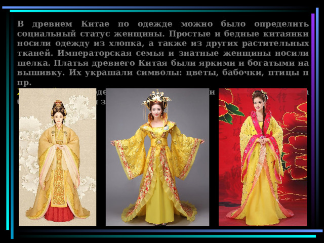 В древнем Китае по одежде можно было определить социальный статус женщины. Простые и бедные китаянки носили одежду из хлопка, а также из других растительных тканей. Императорская семья и знатные женщины носили шелка. Платья древнего Китая были яркими и богатыми на вышивку. Их украшали символы: цветы, бабочки, птицы п пр. Жёлтый цвет одежды (цвет золота) и символы дракона были символами знати  