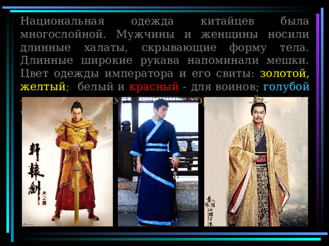 Национальная одежда китайцев была многослойной. Мужчины и женщины носили длинные халаты, скрывающие форму тела. Длинные широкие рукава напоминали мешки. Цвет одежды императора и его свиты: золотой, желтый ; белый и красный - для воинов; голубой - для молодых воинов; коричневый - для чиновников 