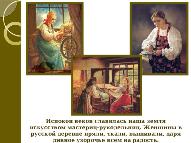 Испокон веков славилась наша земля искусством мастериц-рукодельниц. Женщины в русской деревне пряли, ткали, вышивали, даря дивное узорочье всем на радость. 