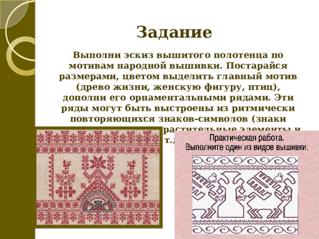 Задание Выполни эскиз вышитого полотенца по мотивам народной вышивки. Постарайся размерами, цветом выделить главный мотив (древо жизни, женскую фигуру, птиц), дополни его орнаментальными рядами. Эти ряды могут быть выстроены из ритмически повторяющихся знаков-символов (знаки плодородия, птицы, растительные элементы и т.д.). 