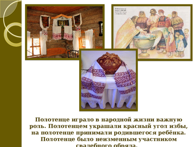 Полотенце играло в народной жизни важную роль. Полотенцем украшали красный угол избы, на полотенце принимали родившегося ребёнка. Полотенце было неизменным участником свадебного обряда. 