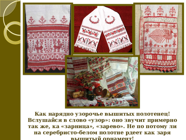 Как нарядно узорочье вышитых полотенец! Вслушайся в слово «узор»: оно звучит примерно так же, ка «зарница», «зарево». Не по потому ли на серебристо-белом полотне рдеет как заря вышитый орнамент! 