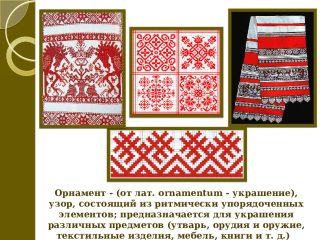 Орнамент - (от лат. ornamentum - украшение), узор, состоящий из ритмически упорядоченных элементов; предназначается для украшения различных предметов (утварь, орудия и оружие, текстильные изделия, мебель, книги и т. д.) 