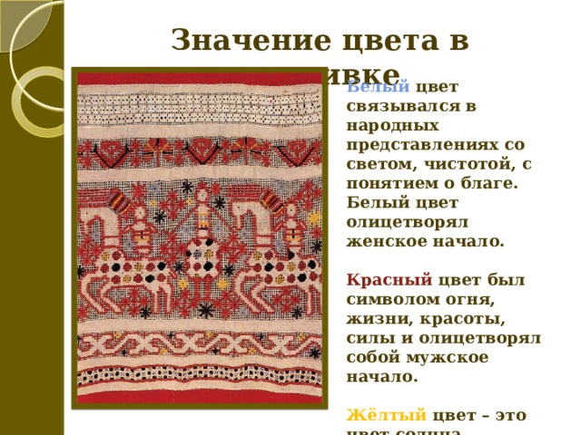 Значение цвета в вышивке Белый цвет связывался в народных представлениях со светом, чистотой, с понятием о благе. Белый цвет олицетворял женское начало.  Красный цвет был символом огня, жизни, красоты, силы и олицетворял собой мужское начало.  Жёлтый цвет – это цвет солнца.  Чёрный – цвет земли.  