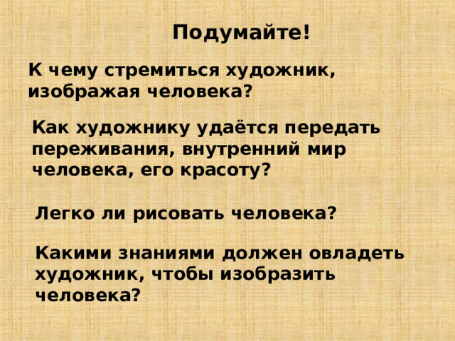 Подумайте! К чему стремиться художник, изображая человека? Как художнику удаётся передать переживания, внутренний мир человека, его красоту? Легко ли рисовать человека? Какими знаниями должен овладеть художник, чтобы изобразить человека? 
