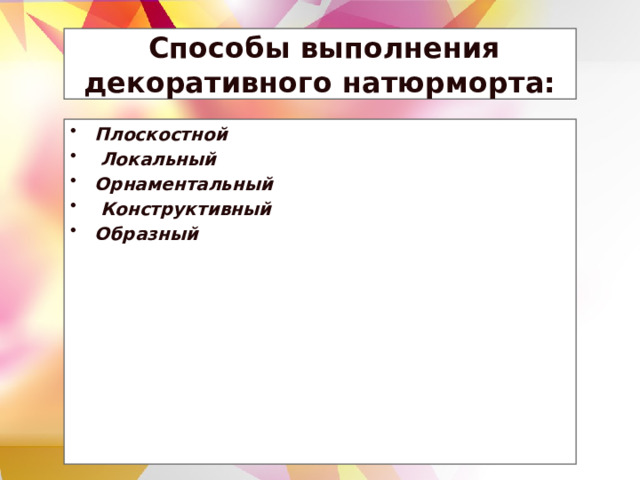  Способы выполнения декоративного натюрморта: Плоскостной   Локальный  Орнаментальный   Конструктивный  Образный  