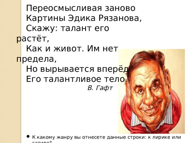 Переосмысливая заново Картины Эдика Рязанова, Скажу: талант его растёт, Как и живот. Им нет предела, Но вырывается вперёд Его талантливое тело.  В. Гафт К какому жанру вы отнесете данные строки: к лирике или сатире? 