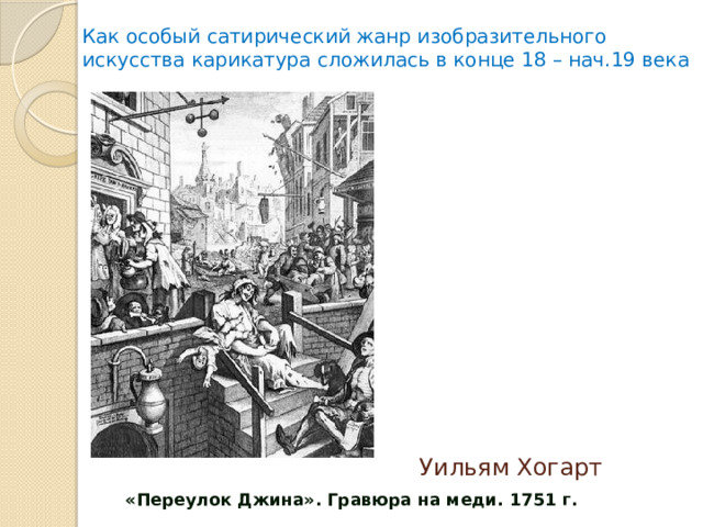 Как особый сатирический жанр изобразительного искусства карикатура сложилась в конце 18 – нач.19 века                  «Переулок Джина». Гравюра на меди. 1751 г. Уильям Хогарт 