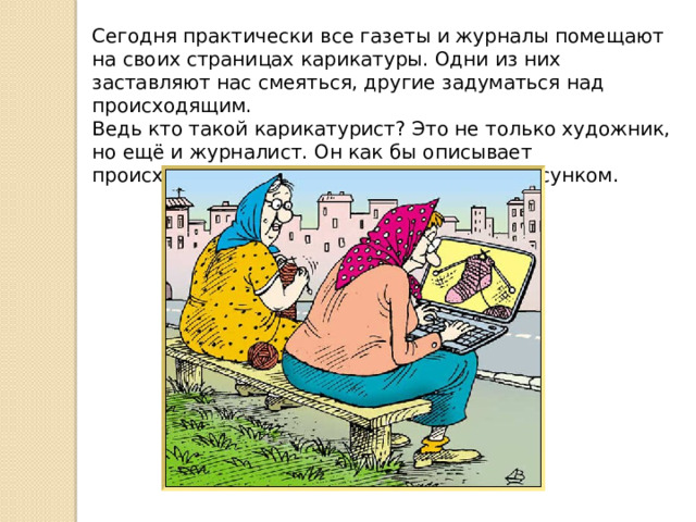Сегодня практически все газеты и журналы помещают на своих страницах карикатуры. Одни из них заставляют нас смеяться, другие задуматься над происходящим.  Ведь кто такой карикатурист? Это не только художник, но ещё и журналист. Он как бы описывает происходящее за день, но не словами, а рисунком. 