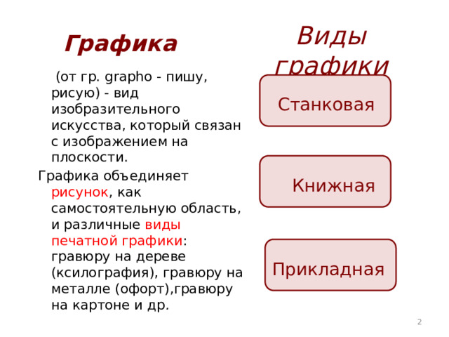 Виды графики Графика   (от гр. grapho - пишу, рисую) - вид изобразительного искусства, который связан с изображением на плоскости. Графика объединяет рисунок , как самостоятельную область, и различные виды печатной графики : гравюру на дереве (ксилография), гравюру на металле (офорт),гравюру на картоне и др .  Станковая  Книжная  Прикладная  