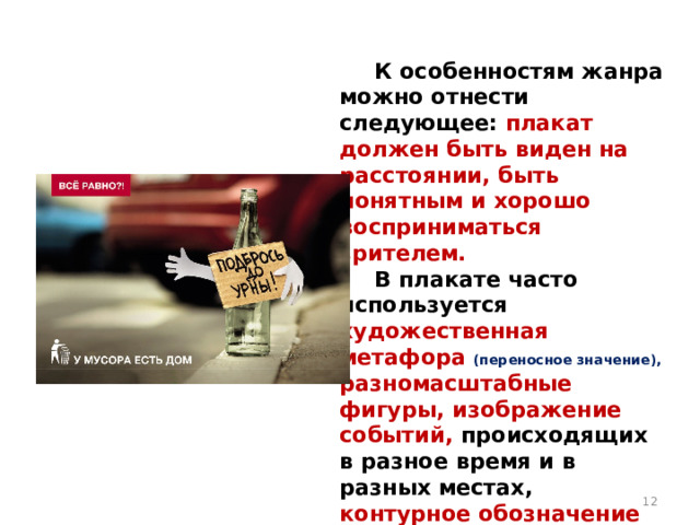  К особенностям жанра можно отнести следующее: плакат должен быть виден на расстоянии, быть понятным и хорошо восприниматься зрителем.  В плакате часто используется художественная метафора (переносное значение), разномасштабные фигуры, изображение событий, происходящих в разное время и в разных местах, контурное обозначение предметов .  