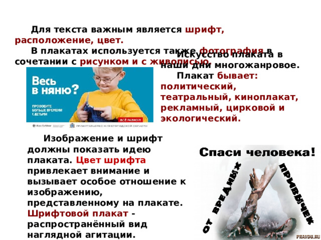  Для текста важным является шрифт, расположение, цвет.  В плакатах используется также фотография  в сочетании с рисунком и с живописью.  Искусство плаката в наши дни многожанровое.  Плакат бывает: политический, театральный, киноплакат, рекламный, цирковой и экологический.  Изображение и шрифт должны показать идею плаката. Цвет шрифта привлекает внимание и вызывает особое отношение к изображению, представленному на плакате. Шрифтовой плакат - распространённый вид наглядной агитации.  