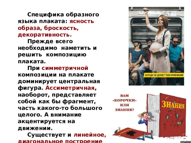  Специфика образного языка плаката: ясность образа, броскость, декоративность.  Прежде всего необходимо наметить и решить композицию плаката.  При симметричной  композиции на плакате доминирует центральная фигура. Ассиметричная , наоборот, представляет собой как бы фрагмент, часть какого-то большого целого. А внимание акцентируется на движении.  Существует и линейное, диагональное построение композиции.  