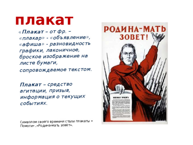 « Плакат – от фр. – «плакар» - «объявление», «афиша» - разновидность графики, лаконичное, броское изображение на листе бумаги, сопровождаемое текстом.  Плакат – средство агитации, призыв, информация о текущих событиях. Символом своего времени стали плакаты » Помоги» ,»Родина-мать зовёт». плакат 