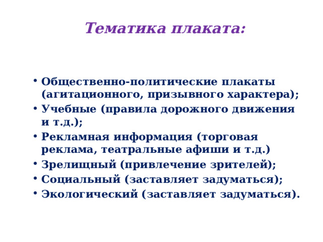 Тематика плаката: Общественно-политические плакаты (агитационного, призывного характера); Учебные (правила дорожного движения и т.д.); Рекламная информация (торговая реклама, театральные афиши и т.д.) Зрелищный (привлечение зрителей); Социальный (заставляет задуматься); Экологический (заставляет задуматься). 
