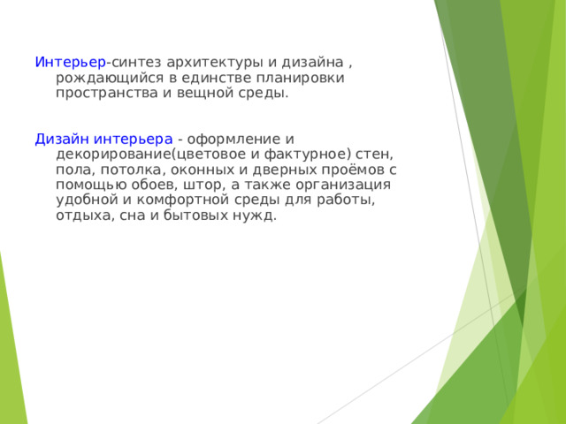Интерьер -синтез архитектуры и дизайна , рождающийся в единстве планировки пространства и вещной среды. Дизайн интерьера - оформление и декорирование(цветовое и фактурное) стен, пола, потолка, оконных и дверных проёмов с помощью обоев, штор, а также организация удобной и комфортной среды для работы, отдыха, сна и бытовых нужд. 