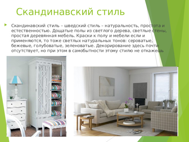 Скандинавский стиль Скандинавский стиль – шведский стиль – натуральность, простота и естественностью. Дощатые полы из светлого дерева, светлые стены, простая деревянная мебель. Краски к полу и мебели если и применяются, то тоже светлых натуральных тонов: сероватые, бежевые, голубоватые, зеленоватые. Декорирование здесь почти отсутствует, но при этом в самобытности этому стилю не откажешь 