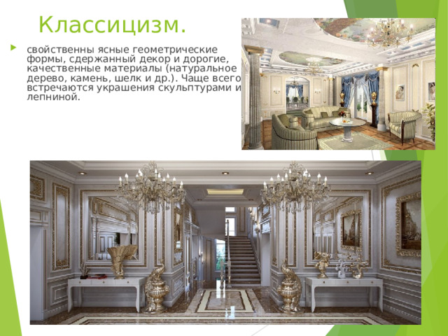 Классицизм. свойственны ясные геометрические формы, сдержанный декор и дорогие, качественные материалы (натуральное дерево, камень, шелк и др.). Чаще всего встречаются украшения скульптурами и лепниной. 