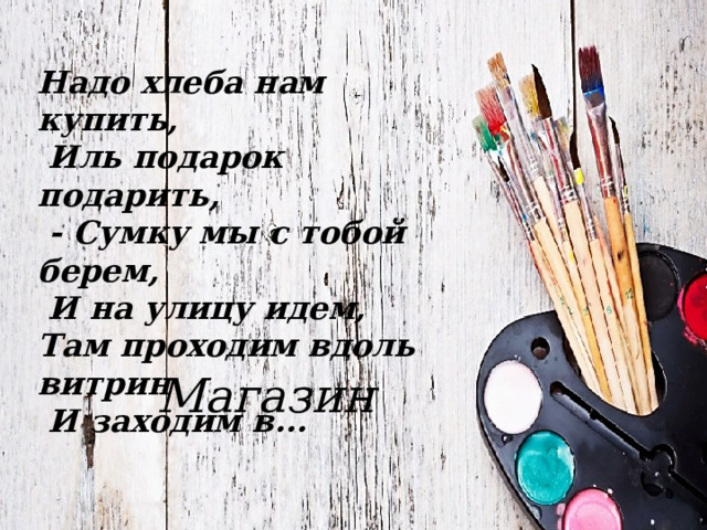 Надо хлеба нам купить,  Иль подарок подарить,  - Сумку мы с тобой берем,  И на улицу идем, Там проходим вдоль витрин  И заходим в...  Магазин 