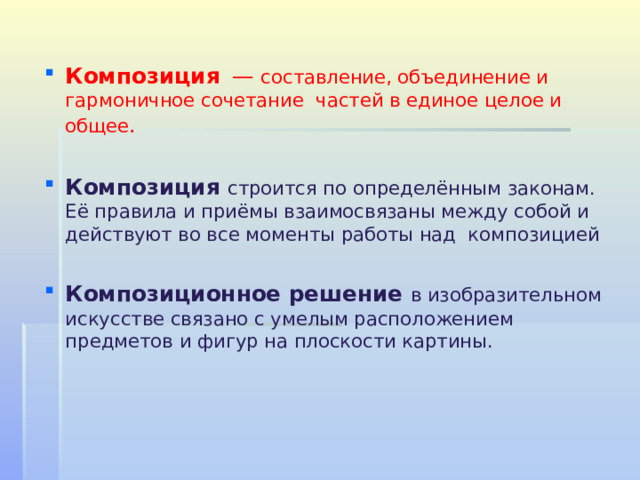 Композиция    — составление, объединение и гармоничное сочетание  частей в единое целое и общее .  Композиция  строится по определённым законам. Её правила и приёмы взаимосвязаны между собой и действуют во все моменты работы над  композицией Композиционное решение в изобразительном искусстве связано с умелым расположением предметов и фигур на плоскости картины.     