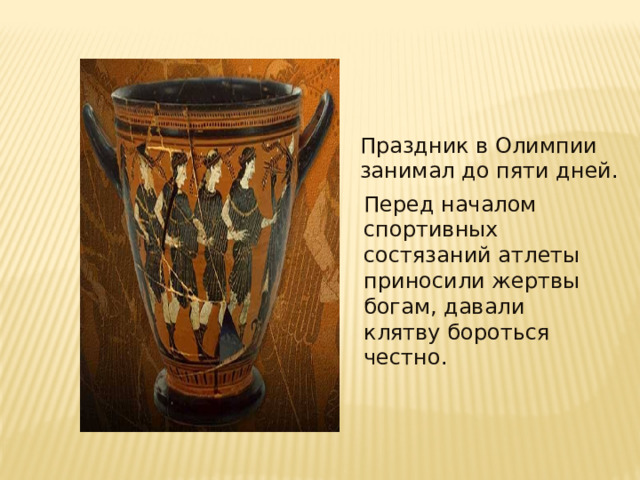 Праздник в Олимпии занимал до пяти дней . Перед началом спортивных состязаний атлеты приносили жертвы богам, давали клятву бороться честно . 