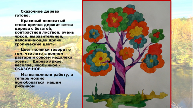  Сказочное дерево готово.   Красивый полосатый ствол крепко держит ветви дерева с богатой, контрастной листвой, очень яркой, выразительной, напоминающей яркие тропические цветы.  Цвет полянки говорит о том, что лето в полном разгаре и совсем недалека осень.  Дерево яркое, весёлое, необычное – СКАЗОЧНОЕ.  Мы выполнили работу, а теперь можно полюбоваться нашим рисунком 