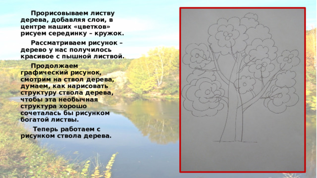  Прорисовываем листву дерева, добавляя слои, в центре наших «цветков» рисуем серединку – кружок.  Рассматриваем рисунок – дерево у нас получилось красивое с пышной листвой.  Продолжаем графический рисунок, смотрим на ствол дерева, думаем, как нарисовать структуру ствола дерева, чтобы эта необычная структура хорошо сочеталась бы рисунком богатой листвы.   Теперь работаем с рисунком ствола дерева. 