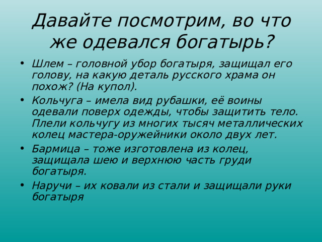 Давайте посмотрим, во что же одевался богатырь? Шлем – головной убор богатыря, защищал его голову, на какую деталь русского храма он похож? (На купол). Кольчуга – имела вид рубашки, её воины одевали поверх одежды, чтобы защитить тело. Плели кольчугу из многих тысяч металлических колец мастера-оружейники около двух лет. Бармица – тоже изготовлена из колец, защищала шею и верхнюю часть груди богатыря. Наручи – их ковали из стали и защищали руки богатыря  