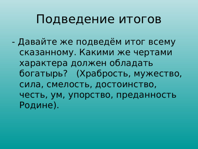 Подведение итогов - Давайте же подведём итог всему сказанному. Какими же чертами характера должен обладать богатырь? (Храбрость, мужество, сила, смелость, достоинство, честь, ум, упорство, преданность Родине). 