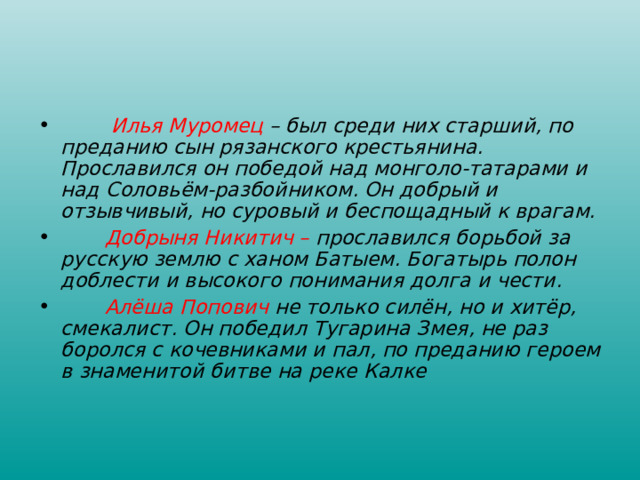  Илья Муромец – был среди них старший, по преданию сын рязанского крестьянина. Прославился он победой над монголо-татарами и над Соловьём-разбойником. Он добрый и отзывчивый, но суровый и беспощадный к врагам.  Добрыня Никитич – прославился борьбой за русскую землю с ханом Батыем. Богатырь полон доблести и высокого понимания долга и чести.  Алёша Попович не только силён, но и хитёр, смекалист. Он победил Тугарина Змея, не раз боролся с кочевниками и пал, по преданию героем в знаменитой битве на реке Калке   